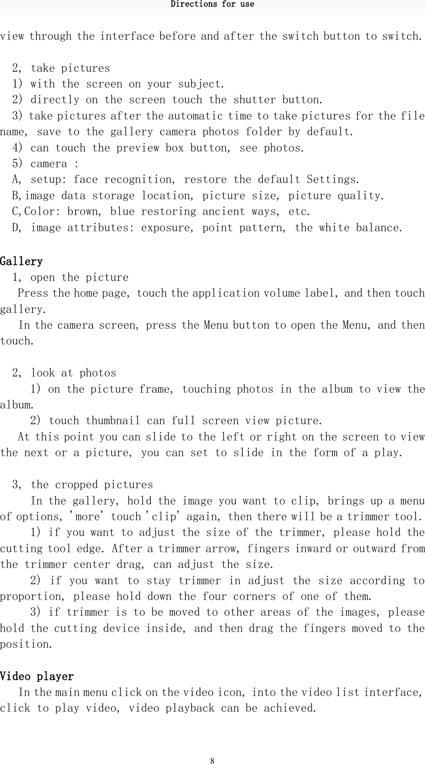 Directions for use8view through the interface before and after the switch button to switch.2, take pictures1) with the screen on your subject.2) directly on the screen touch the shutter button.3) take pictures after the automatic time to take pictures for the filename, save to the gallery camera photos folder by default.4) can touch the preview box button, see photos.5) camera :A, setup: face recognition, restore the default Settings.B,image data storage location, picture size, picture quality.C,Color: brown, blue restoring ancient ways, etc.D, image attributes: exposure, point pattern, the white balance.Gallery1, open the picturePress the home page, touch the application volume label, and then touchgallery.In the camera screen, press the Menu button to open the Menu, and thentouch.2, look at photos1) on the picture frame, touching photos in the album to view thealbum.2) touch thumbnail can full screen view picture.At this point you can slide to the left or right on the screen to viewthe next or a picture, you can set to slide in the form of a play.3, the cropped picturesIn the gallery, hold the image you want to clip, brings up a menuof options, &apos;more&apos; touch &apos;clip&apos; again, then there will be a trimmer tool.1) if you want to adjust the size of the trimmer, please hold thecutting tool edge. After a trimmer arrow, fingers inward or outward fromthe trimmer center drag, can adjust the size.2) if you want to stay trimmer in adjust the size according toproportion, please hold down the four corners of one of them.3) if trimmer is to be moved to other areas of the images, pleasehold the cutting device inside, and then drag the fingers moved to theposition.Video playerIn the main menu click on the video icon, into the video list interface,click to play video, video playback can be achieved.