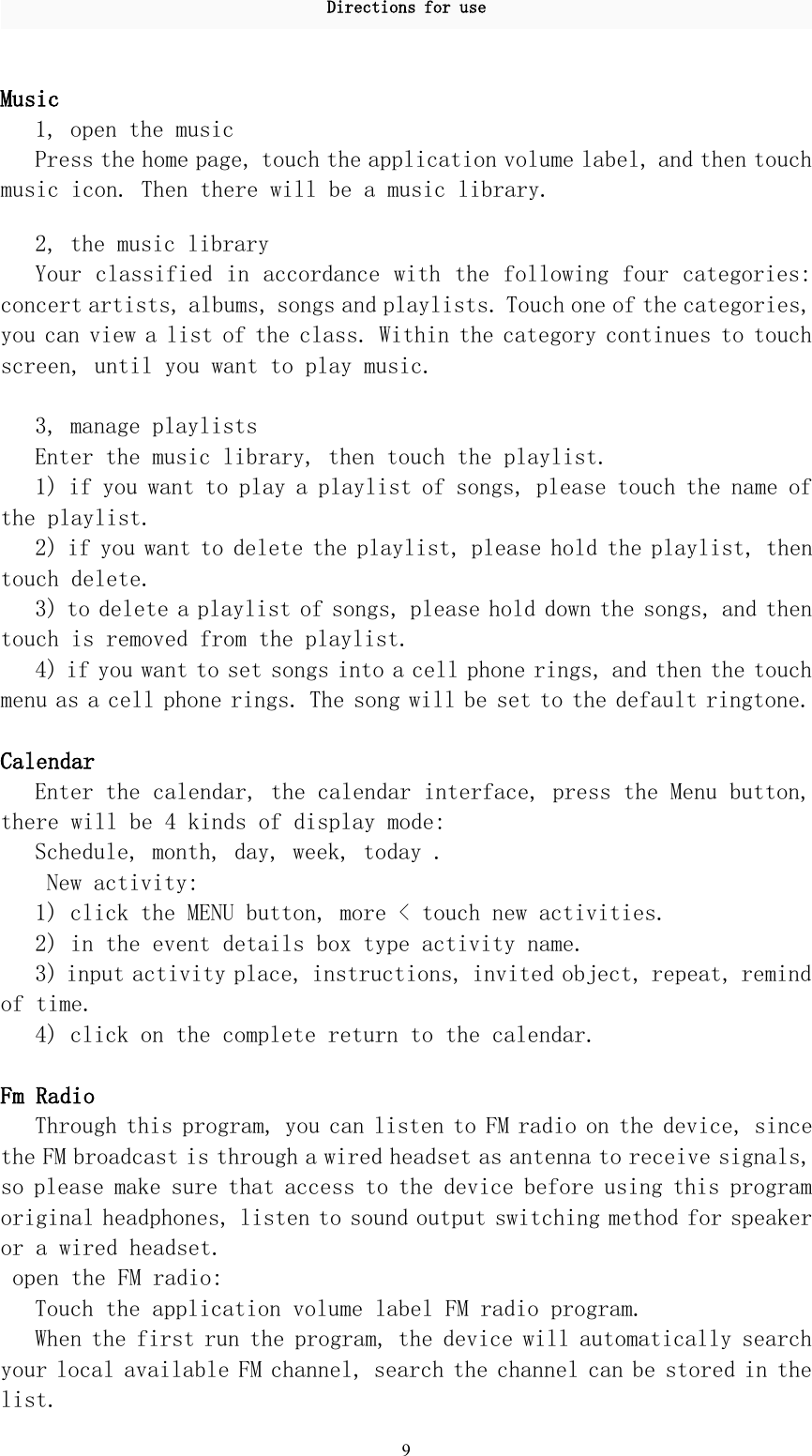 Directions for use9Music1, open the musicPress the home page, touch the application volume label, and then touchmusic icon. Then there will be a music library.2, the music libraryYour classified in accordance with the following four categories:concert artists, albums, songs and playlists. Touch one of the categories,you can view a list of the class. Within the category continues to touchscreen, until you want to play music.3, manage playlistsEnter the music library, then touch the playlist.1) if you want to play a playlist of songs, please touch the name ofthe playlist.2) if you want to delete the playlist, please hold the playlist, thentouch delete.3) to delete a playlist of songs, please hold down the songs, and thentouch is removed from the playlist.4) if you want to set songs into a cell phone rings, and then the touchmenu as a cell phone rings. The song will be set to the default ringtone.CalendarEnter the calendar, the calendar interface, press the Menu button,there will be 4 kinds of display mode:Schedule, month, day, week, today .New activity:1) click the MENU button, more &lt; touch new activities.2) in the event details box type activity name.3) input activity place, instructions, invited object, repeat, remindof time.4) click on the complete return to the calendar.Fm RadioThrough this program, you can listen to FM radio on the device, sincethe FM broadcast is through a wired headset as antenna to receive signals,so please make sure that access to the device before using this programoriginal headphones, listen to sound output switching method for speakeror a wired headset.open the FM radio:Touch the application volume label FM radio program.When the first run the program, the device will automatically searchyour local available FM channel, search the channel can be stored in thelist.