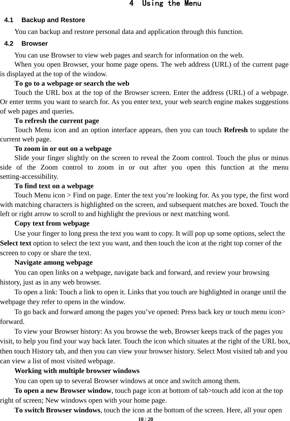   10 / 20  4 Using the Menu 4.1  Backup and Restore You can backup and restore personal data and application through this function. 4.2 Browser You can use Browser to view web pages and search for information on the web. When you open Browser, your home page opens. The web address (URL) of the current page is displayed at the top of the window. To go to a webpage or search the web Touch the URL box at the top of the Browser screen. Enter the address (URL) of a webpage. Or enter terms you want to search for. As you enter text, your web search engine makes suggestions of web pages and queries.      To refresh the current page     Touch Menu icon and an option interface appears, then you can touch Refresh to update the current web page.         To zoom in or out on a webpage Slide your finger slightly on the screen to reveal the Zoom control. Touch the plus or minus side of the Zoom control to zoom in or out after you open this function at the menu setting-accessibility.        To find text on a webpage Touch Menu icon &gt; Find on page. Enter the text you’re looking for. As you type, the first word with matching characters is highlighted on the screen, and subsequent matches are boxed. Touch the left or right arrow to scroll to and highlight the previous or next matching word.        Copy text from webpage Use your finger to long press the text you want to copy. It will pop up some options, select the Select text option to select the text you want, and then touch the icon at the right top corner of the screen to copy or share the text. Navigate among webpage You can open links on a webpage, navigate back and forward, and review your browsing history, just as in any web browser.           To open a link: Touch a link to open it. Links that you touch are highlighted in orange until the webpage they refer to opens in the window. To go back and forward among the pages you’ve opened: Press back key or touch menu icon&gt; forward.          To view your Browser history: As you browse the web, Browser keeps track of the pages you visit, to help you find your way back later. Touch the icon which situates at the right of the URL box, then touch History tab, and then you can view your browser history. Select Most visited tab and you can view a list of most visited webpage.   Working with multiple browser windows         You can open up to several Browser windows at once and switch among them.      To open a new Browser window, touch page icon at bottom of tab&gt;touch add icon at the top   right of screen; New windows open with your home page.        To switch Browser windows, touch the icon at the bottom of the screen. Here, all your open 