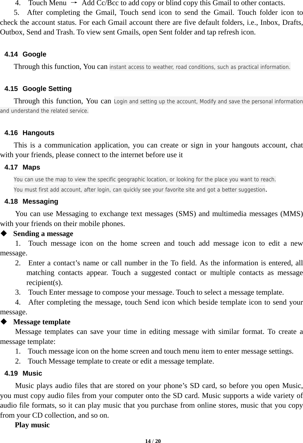   14 / 20  4.  Touch Menu →  Add Cc/Bcc to add copy or blind copy this Gmail to other contacts.     5.  After completing the Gmail, Touch send icon to send the Gmail. Touch folder icon to check the account status. For each Gmail account there are five default folders, i.e., Inbox, Drafts, Outbox, Send and Trash. To view sent Gmails, open Sent folder and tap refresh icon.  4.14 Google Through this function, You can instant access to weather, road conditions, such as practical information.  4.15 Google Setting Through this function, You can Login and setting up the account, Modify and save the personal information and understand the related service.  4.16 Hangouts This is a communication application, you can create or sign in your hangouts account, chat with your friends, please connect to the internet before use it 4.17 Maps You can use the map to view the specific geographic location, or looking for the place you want to reach. You must first add account, after login, can quickly see your favorite site and got a better suggestion. 4.18 Messaging You can use Messaging to exchange text messages (SMS) and multimedia messages (MMS) with your friends on their mobile phones.  Sending a message   1.  Touch message icon on the home screen and touch add message icon to edit a new message.   2.  Enter a contact’s name or call number in the To field. As the information is entered, all matching contacts appear. Touch a suggested contact or multiple contacts as message recipient(s).   3.    Touch Enter message to compose your message. Touch to select a message template.     4.    After completing the message, touch Send icon which beside template icon to send your message.   Message template   Message templates can save your time in editing message with similar format. To create a message template:   1. Touch message icon on the home screen and touch menu item to enter message settings.   2. Touch Message template to create or edit a message template.   4.19 Music Music plays audio files that are stored on your phone’s SD card, so before you open Music, you must copy audio files from your computer onto the SD card. Music supports a wide variety of audio file formats, so it can play music that you purchase from online stores, music that you copy from your CD collection, and so on.   Play music 