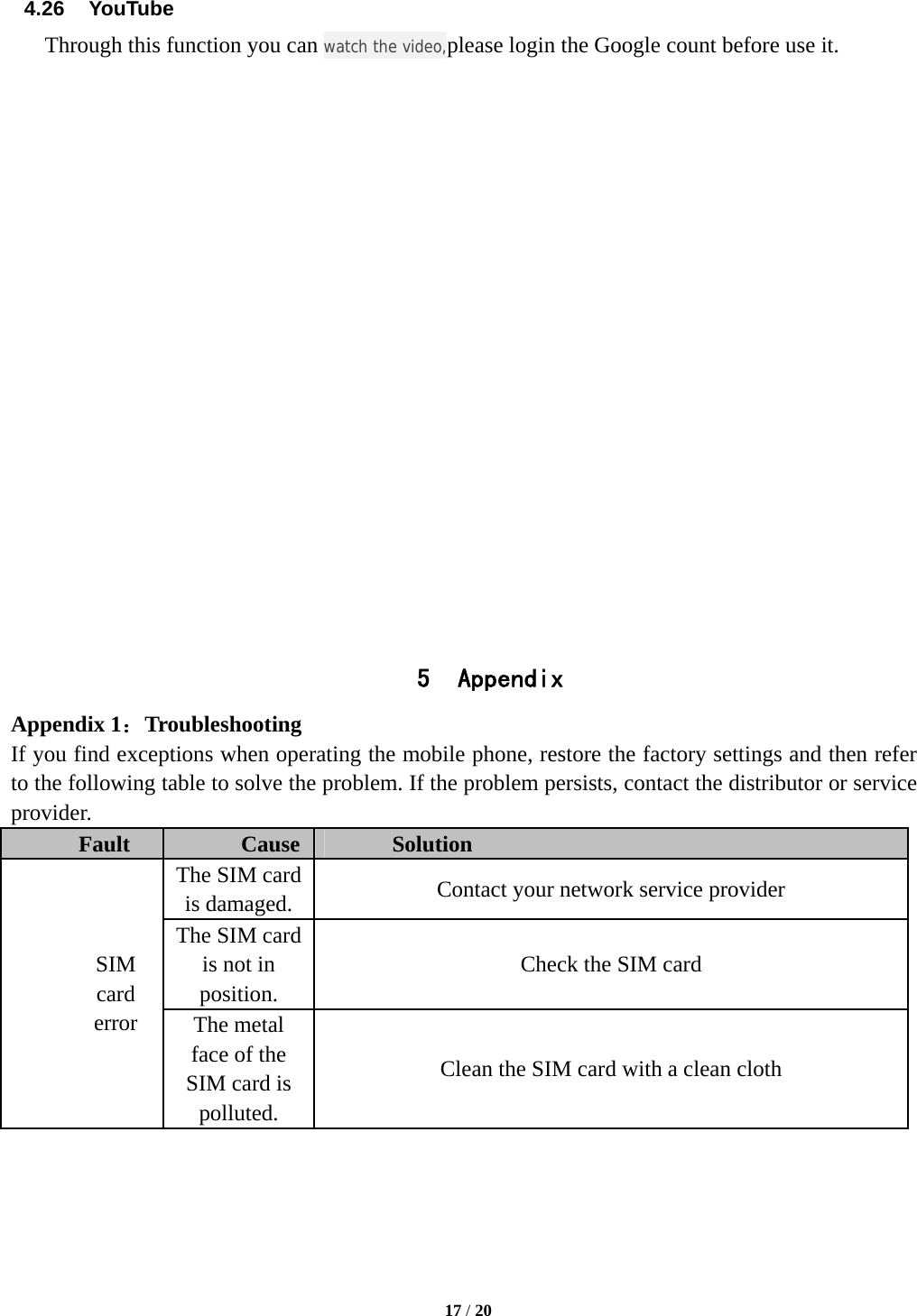   17 / 20  4.26  YouTube Through this function you can watch the video,please login the Google count before use it.                     5 Appendix Appendix 1：Troubleshooting If you find exceptions when operating the mobile phone, restore the factory settings and then refer to the following table to solve the problem. If the problem persists, contact the distributor or service provider. Fault  Cause  Solution SIM card error The SIM card is damaged.  Contact your network service provider The SIM card is not in position. Check the SIM card The metal face of the SIM card is polluted. Clean the SIM card with a clean cloth 