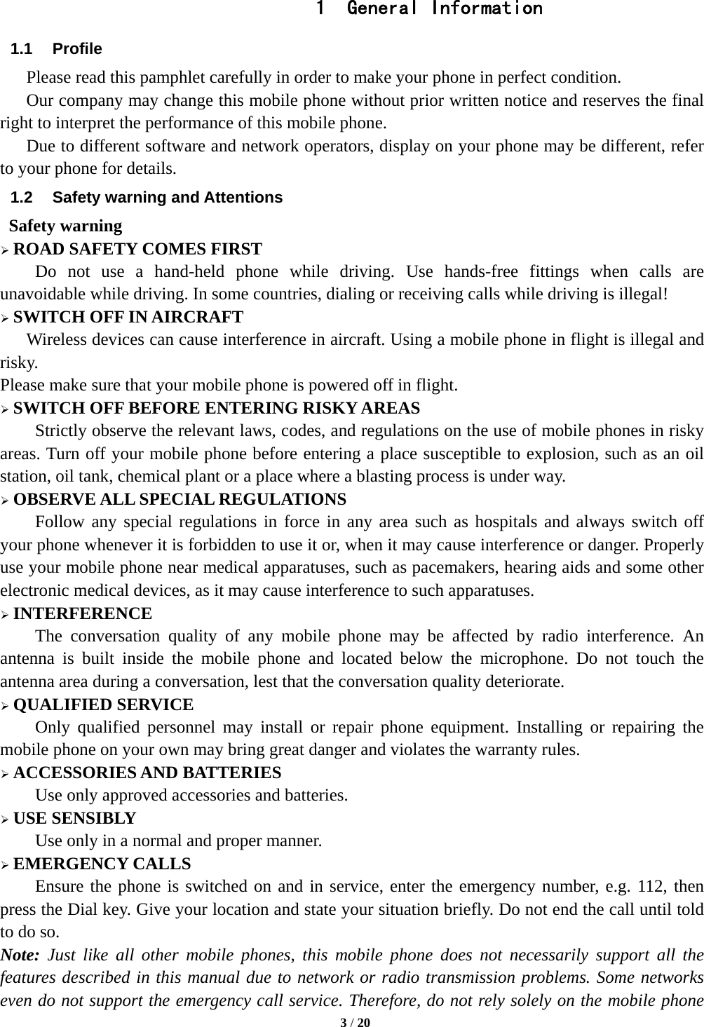   3 / 20  1 General Information 1.1 Profile    Please read this pamphlet carefully in order to make your phone in perfect condition.       Our company may change this mobile phone without prior written notice and reserves the final right to interpret the performance of this mobile phone.       Due to different software and network operators, display on your phone may be different, refer to your phone for details. 1.2  Safety warning and Attentions  Safety warning  ROAD SAFETY COMES FIRST Do not use a hand-held phone while driving. Use hands-free fittings when calls are unavoidable while driving. In some countries, dialing or receiving calls while driving is illegal!  SWITCH OFF IN AIRCRAFT Wireless devices can cause interference in aircraft. Using a mobile phone in flight is illegal and risky.   Please make sure that your mobile phone is powered off in flight.  SWITCH OFF BEFORE ENTERING RISKY AREAS Strictly observe the relevant laws, codes, and regulations on the use of mobile phones in risky areas. Turn off your mobile phone before entering a place susceptible to explosion, such as an oil station, oil tank, chemical plant or a place where a blasting process is under way.  OBSERVE ALL SPECIAL REGULATIONS Follow any special regulations in force in any area such as hospitals and always switch off your phone whenever it is forbidden to use it or, when it may cause interference or danger. Properly use your mobile phone near medical apparatuses, such as pacemakers, hearing aids and some other electronic medical devices, as it may cause interference to such apparatuses.  INTERFERENCE The conversation quality of any mobile phone may be affected by radio interference. An antenna is built inside the mobile phone and located below the microphone. Do not touch the antenna area during a conversation, lest that the conversation quality deteriorate.  QUALIFIED SERVICE Only qualified personnel may install or repair phone equipment. Installing or repairing the mobile phone on your own may bring great danger and violates the warranty rules.  ACCESSORIES AND BATTERIES Use only approved accessories and batteries.  USE SENSIBLY Use only in a normal and proper manner.  EMERGENCY CALLS Ensure the phone is switched on and in service, enter the emergency number, e.g. 112, then press the Dial key. Give your location and state your situation briefly. Do not end the call until told to do so. Note: Just like all other mobile phones, this mobile phone does not necessarily support all the features described in this manual due to network or radio transmission problems. Some networks even do not support the emergency call service. Therefore, do not rely solely on the mobile phone 