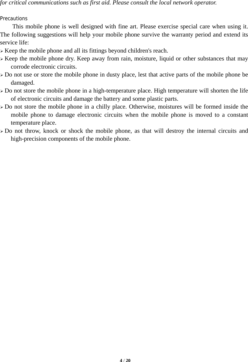   4 / 20  for critical communications such as first aid. Please consult the local network operator.  Precautions This mobile phone is well designed with fine art. Please exercise special care when using it. The following suggestions will help your mobile phone survive the warranty period and extend its service life:  Keep the mobile phone and all its fittings beyond children&apos;s reach.  Keep the mobile phone dry. Keep away from rain, moisture, liquid or other substances that may corrode electronic circuits.  Do not use or store the mobile phone in dusty place, lest that active parts of the mobile phone be damaged.  Do not store the mobile phone in a high-temperature place. High temperature will shorten the life of electronic circuits and damage the battery and some plastic parts.  Do not store the mobile phone in a chilly place. Otherwise, moistures will be formed inside the mobile phone to damage electronic circuits when the mobile phone is moved to a constant temperature place.  Do not throw, knock or shock the mobile phone, as that will destroy the internal circuits and high-precision components of the mobile phone.                           