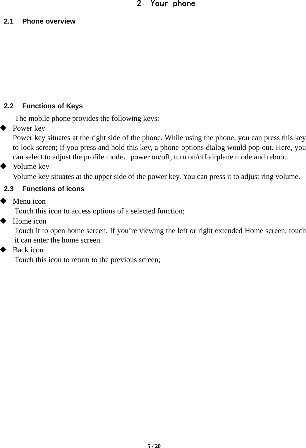   5 / 20  2 Your phone 2.1 Phone overview        2.2  Functions of Keys The mobile phone provides the following keys:  Power key Power key situates at the right side of the phone. While using the phone, you can press this key to lock screen; if you press and hold this key, a phone-options dialog would pop out. Here, you can select to adjust the profile mode，power on/off, turn on/off airplane mode and reboot.  Volume key Volume key situates at the upper side of the power key. You can press it to adjust ring volume. 2.3  Functions of icons  Menu icon Touch this icon to access options of a selected function;  Home icon Touch it to open home screen. If you’re viewing the left or right extended Home screen, touch it can enter the home screen.  Back icon Touch this icon to return to the previous screen;                 