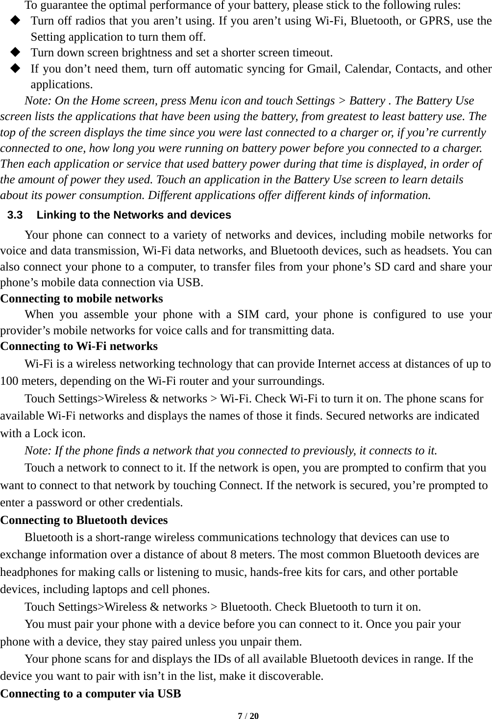   7 / 20  To guarantee the optimal performance of your battery, please stick to the following rules:  Turn off radios that you aren’t using. If you aren’t using Wi-Fi, Bluetooth, or GPRS, use the Setting application to turn them off.  Turn down screen brightness and set a shorter screen timeout.  If you don’t need them, turn off automatic syncing for Gmail, Calendar, Contacts, and other applications. Note: On the Home screen, press Menu icon and touch Settings &gt; Battery . The Battery Use screen lists the applications that have been using the battery, from greatest to least battery use. The top of the screen displays the time since you were last connected to a charger or, if you’re currently connected to one, how long you were running on battery power before you connected to a charger. Then each application or service that used battery power during that time is displayed, in order of the amount of power they used. Touch an application in the Battery Use screen to learn details about its power consumption. Different applications offer different kinds of information.   3.3  Linking to the Networks and devices Your phone can connect to a variety of networks and devices, including mobile networks for voice and data transmission, Wi-Fi data networks, and Bluetooth devices, such as headsets. You can also connect your phone to a computer, to transfer files from your phone’s SD card and share your phone’s mobile data connection via USB. Connecting to mobile networks     When you assemble your phone with a SIM card, your phone is configured to use your provider’s mobile networks for voice calls and for transmitting data.   Connecting to Wi-Fi networks Wi-Fi is a wireless networking technology that can provide Internet access at distances of up to 100 meters, depending on the Wi-Fi router and your surroundings.   Touch Settings&gt;Wireless &amp; networks &gt; Wi-Fi. Check Wi-Fi to turn it on. The phone scans for available Wi-Fi networks and displays the names of those it finds. Secured networks are indicated with a Lock icon.   Note: If the phone finds a network that you connected to previously, it connects to it. Touch a network to connect to it. If the network is open, you are prompted to confirm that you want to connect to that network by touching Connect. If the network is secured, you’re prompted to enter a password or other credentials. Connecting to Bluetooth devices Bluetooth is a short-range wireless communications technology that devices can use to exchange information over a distance of about 8 meters. The most common Bluetooth devices are headphones for making calls or listening to music, hands-free kits for cars, and other portable devices, including laptops and cell phones.       Touch Settings&gt;Wireless &amp; networks &gt; Bluetooth. Check Bluetooth to turn it on.         You must pair your phone with a device before you can connect to it. Once you pair your phone with a device, they stay paired unless you unpair them.         Your phone scans for and displays the IDs of all available Bluetooth devices in range. If the device you want to pair with isn’t in the list, make it discoverable.   Connecting to a computer via USB 