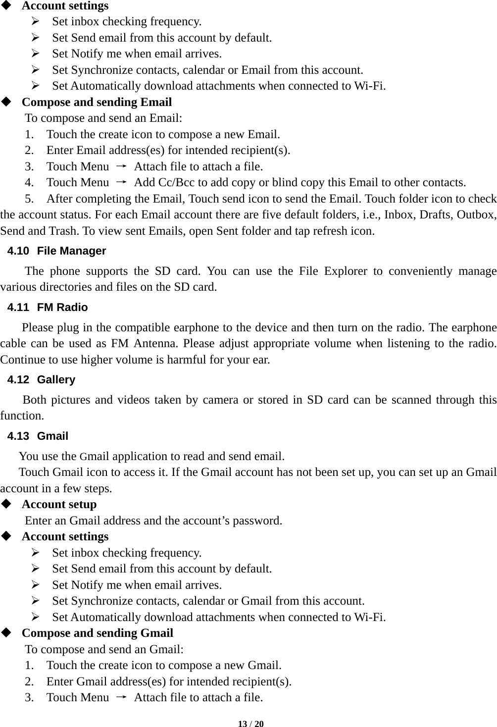   13 / 20   Account settings    Set inbox checking frequency.    Set Send email from this account by default.    Set Notify me when email arrives.    Set Synchronize contacts, calendar or Email from this account.    Set Automatically download attachments when connected to Wi-Fi.  Compose and sending Email   To compose and send an Email:   1.    Touch the create icon to compose a new Email.   2.    Enter Email address(es) for intended recipient(s).     3.  Touch Menu →  Attach file to attach a file.     4.  Touch Menu →  Add Cc/Bcc to add copy or blind copy this Email to other contacts.     5.    After completing the Email, Touch send icon to send the Email. Touch folder icon to check the account status. For each Email account there are five default folders, i.e., Inbox, Drafts, Outbox, Send and Trash. To view sent Emails, open Sent folder and tap refresh icon.   4.10 File Manager  The phone supports the SD card. You can use the File Explorer to conveniently manage various directories and files on the SD card. 4.11 FM Radio     Please plug in the compatible earphone to the device and then turn on the radio. The earphone cable can be used as FM Antenna. Please adjust appropriate volume when listening to the radio. Continue to use higher volume is harmful for your ear.   4.12 Gallery Both pictures and videos taken by camera or stored in SD card can be scanned through this function. 4.13 Gmail You use the Gmail application to read and send email.       Touch Gmail icon to access it. If the Gmail account has not been set up, you can set up an Gmail account in a few steps.  Account setup   Enter an Gmail address and the account’s password.    Account settings    Set inbox checking frequency.    Set Send email from this account by default.    Set Notify me when email arrives.    Set Synchronize contacts, calendar or Gmail from this account.    Set Automatically download attachments when connected to Wi-Fi.  Compose and sending Gmail   To compose and send an Gmail:   1.    Touch the create icon to compose a new Gmail.   2.    Enter Gmail address(es) for intended recipient(s).     3.  Touch Menu →  Attach file to attach a file.     