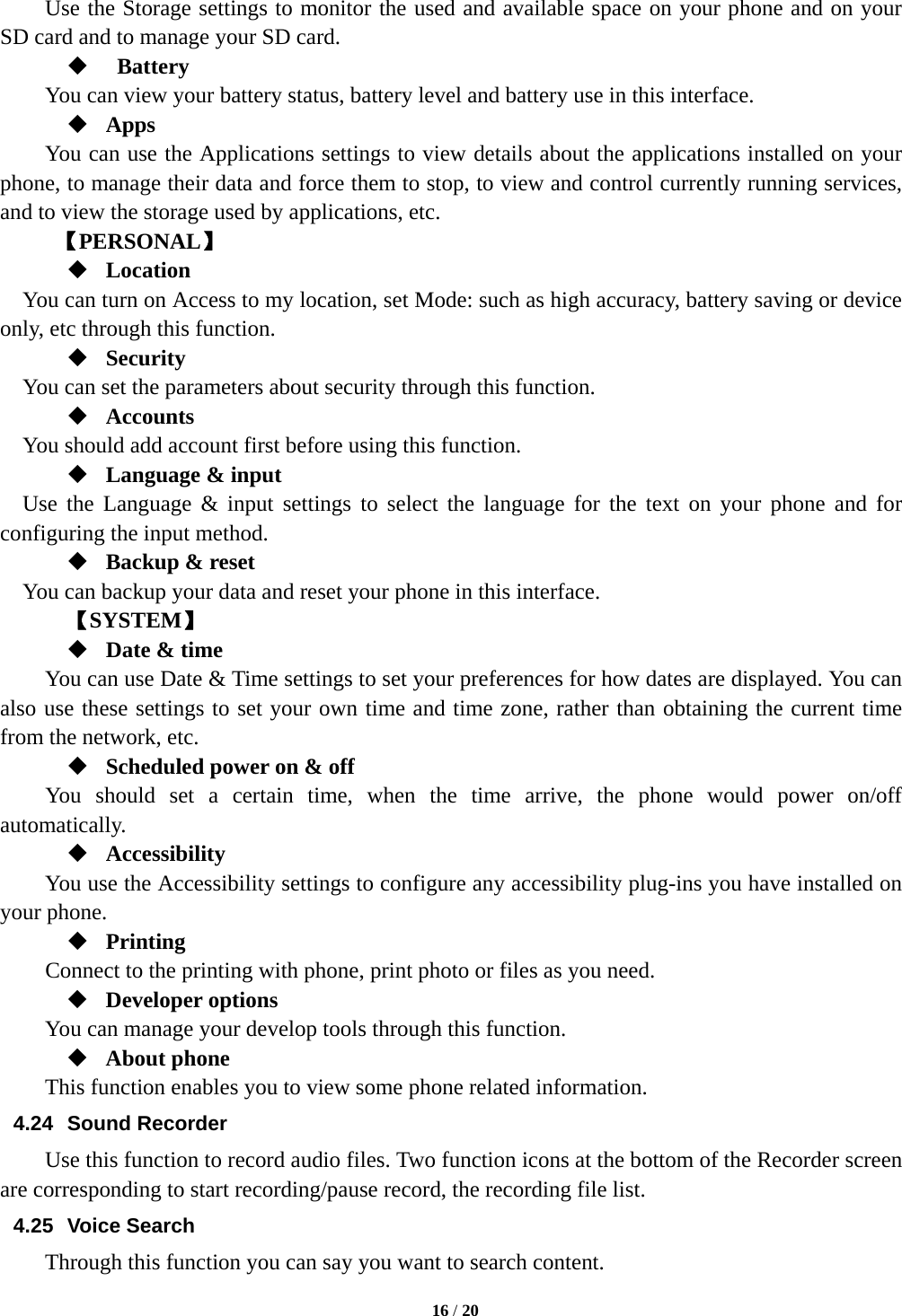   16 / 20  Use the Storage settings to monitor the used and available space on your phone and on your SD card and to manage your SD card.   Battery  You can view your battery status, battery level and battery use in this interface.  Apps You can use the Applications settings to view details about the applications installed on your phone, to manage their data and force them to stop, to view and control currently running services, and to view the storage used by applications, etc.      【PERSONAL】  Location     You can turn on Access to my location, set Mode: such as high accuracy, battery saving or device only, etc through this function.  Security You can set the parameters about security through this function.    Accounts You should add account first before using this function.  Language &amp; input Use the Language &amp; input settings to select the language for the text on your phone and for configuring the input method.  Backup &amp; reset You can backup your data and reset your phone in this interface.    【SYSTEM】  Date &amp; time         You can use Date &amp; Time settings to set your preferences for how dates are displayed. You can also use these settings to set your own time and time zone, rather than obtaining the current time from the network, etc.  Scheduled power on &amp; off     You should set a certain time, when the time arrive, the phone would power on/off automatically.  Accessibility You use the Accessibility settings to configure any accessibility plug-ins you have installed on your phone.  Printing     Connect to the printing with phone, print photo or files as you need.  Developer options     You can manage your develop tools through this function.  About phone   This function enables you to view some phone related information. 4.24 Sound Recorder Use this function to record audio files. Two function icons at the bottom of the Recorder screen are corresponding to start recording/pause record, the recording file list. 4.25 Voice Search Through this function you can say you want to search content. 