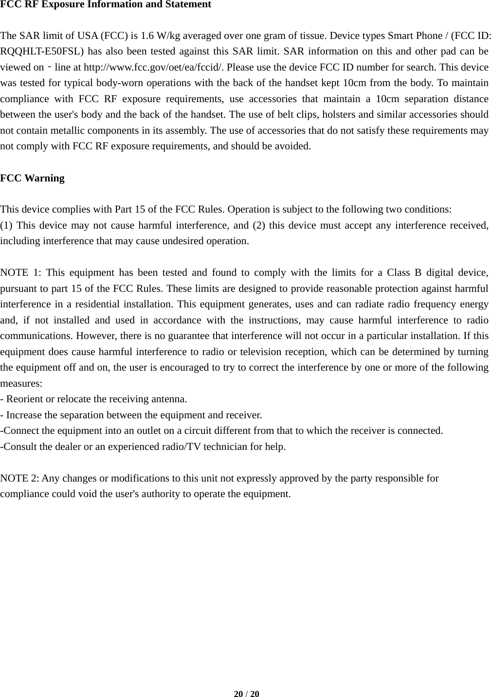   20 / 20   FCC RF Exposure Information and Statement  The SAR limit of USA (FCC) is 1.6 W/kg averaged over one gram of tissue. Device types Smart Phone / (FCC ID: RQQHLT-E50FSL) has also been tested against this SAR limit. SAR information on this and other pad can be viewed on‐line at http://www.fcc.gov/oet/ea/fccid/. Please use the device FCC ID number for search. This device was tested for typical body-worn operations with the back of the handset kept 10cm from the body. To maintain compliance with FCC RF exposure requirements, use accessories that maintain a 10cm separation distance between the user&apos;s body and the back of the handset. The use of belt clips, holsters and similar accessories should not contain metallic components in its assembly. The use of accessories that do not satisfy these requirements may not comply with FCC RF exposure requirements, and should be avoided.  FCC Warning  This device complies with Part 15 of the FCC Rules. Operation is subject to the following two conditions: (1) This device may not cause harmful interference, and (2) this device must accept any interference received, including interference that may cause undesired operation.  NOTE 1: This equipment has been tested and found to comply with the limits for a Class B digital device, pursuant to part 15 of the FCC Rules. These limits are designed to provide reasonable protection against harmful interference in a residential installation. This equipment generates, uses and can radiate radio frequency energy and, if not installed and used in accordance with the instructions, may cause harmful interference to radio communications. However, there is no guarantee that interference will not occur in a particular installation. If this equipment does cause harmful interference to radio or television reception, which can be determined by turning the equipment off and on, the user is encouraged to try to correct the interference by one or more of the following measures: - Reorient or relocate the receiving antenna. - Increase the separation between the equipment and receiver. -Connect the equipment into an outlet on a circuit different from that to which the receiver is connected. -Consult the dealer or an experienced radio/TV technician for help.  NOTE 2: Any changes or modifications to this unit not expressly approved by the party responsible for compliance could void the user&apos;s authority to operate the equipment.    