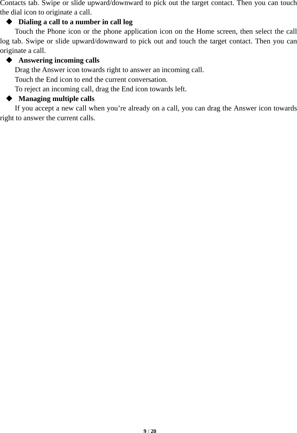  9 / 20  Contacts tab. Swipe or slide upward/downward to pick out the target contact. Then you can touch the dial icon to originate a call.  Dialing a call to a number in call log Touch the Phone icon or the phone application icon on the Home screen, then select the call log tab. Swipe or slide upward/downward to pick out and touch the target contact. Then you can originate a call.  Answering incoming calls Drag the Answer icon towards right to answer an incoming call. Touch the End icon to end the current conversation. To reject an incoming call, drag the End icon towards left.  Managing multiple calls If you accept a new call when you’re already on a call, you can drag the Answer icon towards right to answer the current calls.                             