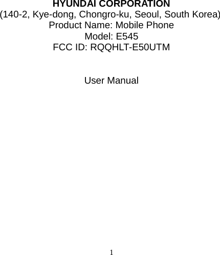   1      HYUNDAI CORPORATION (140-2, Kye-dong, Chongro-ku, Seoul, South Korea) Product Name: Mobile Phone Model: E545 FCC ID: RQQHLT-E50UTM   User Manual               