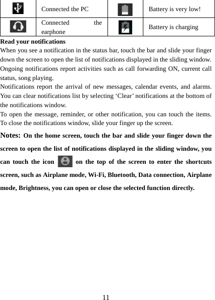   11 Connected the PC  Battery is very low!      Connected the earphone   Battery is charging Read your notifications   When you see a notification in the status bar, touch the bar and slide your finger down the screen to open the list of notifications displayed in the sliding window.   Ongoing notifications report activities such as call forwarding ON, current call status, song playing.   Notifications report the arrival of new messages, calendar events, and alarms. You can clear notifications list by selecting ‘Clear’ notifications at the bottom of the notifications window.   To open the message, reminder, or other notification, you can touch the items. To close the notifications window, slide your finger up the screen.   Notes: On the home screen, touch the bar and slide your finger down the screen to open the list of notifications displayed in the sliding window, you can touch the icon   on the top of the screen to enter the shortcuts screen, such as Airplane mode, Wi-Fi, Bluetooth, Data connection, Airplane mode, Brightness, you can open or close the selected function directly.           