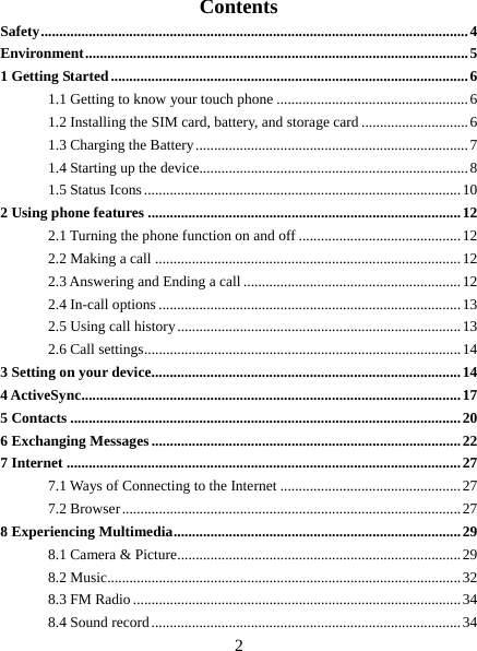   2 Contents Safety ....................................................................................................................  4 Environment ........................................................................................................ 5 1 Getting Started ................................................................................................. 6 1.1 Getting to know your touch phone .................................................... 6 1.2 Installing the SIM card, battery, and storage card ............................. 6 1.3 Charging the Battery .......................................................................... 7 1.4 Starting up the device......................................................................... 8 1.5 Status Icons ...................................................................................... 10 2 Using phone features ..................................................................................... 12 2.1 Turning the phone function on and off ............................................ 12 2.2 Making a call ................................................................................... 12 2.3 Answering and Ending a call ........................................................... 12 2.4 In-call options .................................................................................. 13 2.5 Using call history ............................................................................. 13 2.6 Call settings ...................................................................................... 14 3 Setting on your device .................................................................................... 14 4 ActiveSync ....................................................................................................... 17 5 Contacts .......................................................................................................... 20 6 Exchanging Messages .................................................................................... 22 7 Internet ........................................................................................................... 27 7.1 Ways of Connecting to the Internet ................................................. 27 7.2 Browser ............................................................................................ 27 8 Experiencing Multimedia .............................................................................. 29 8.1 Camera &amp; Picture ............................................................................. 29 8.2 Music................................................................................................ 32 8.3 FM Radio ......................................................................................... 34 8.4 Sound record .................................................................................... 34 