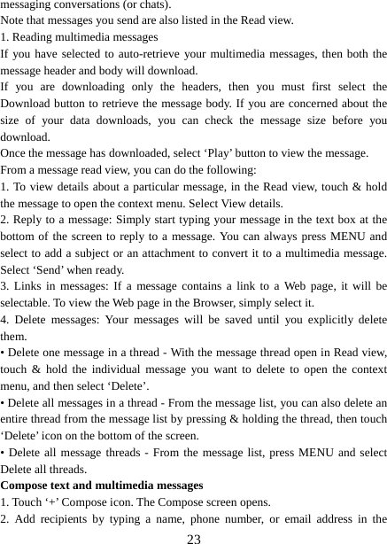   23messaging conversations (or chats).   Note that messages you send are also listed in the Read view.   1. Reading multimedia messages   If you have selected to auto-retrieve your multimedia messages, then both the message header and body will download. If you are downloading only the headers, then you must first select the Download button to retrieve the message body. If you are concerned about the size of your data downloads, you can check the message size before you download.  Once the message has downloaded, select ‘Play’ button to view the message.   From a message read view, you can do the following:   1. To view details about a particular message, in the Read view, touch &amp; hold the message to open the context menu. Select View details.   2. Reply to a message: Simply start typing your message in the text box at the bottom of the screen to reply to a message. You can always press MENU and select to add a subject or an attachment to convert it to a multimedia message. Select ‘Send’ when ready.   3. Links in messages: If a message contains a link to a Web page, it will be selectable. To view the Web page in the Browser, simply select it.   4. Delete messages: Your messages will be saved until you explicitly delete them.  • Delete one message in a thread - With the message thread open in Read view, touch &amp; hold the individual message you want to delete to open the context menu, and then select ‘Delete’.   • Delete all messages in a thread - From the message list, you can also delete an entire thread from the message list by pressing &amp; holding the thread, then touch ‘Delete’ icon on the bottom of the screen.   • Delete all message threads - From the message list, press MENU and select Delete all threads.   Compose text and multimedia messages   1. Touch ‘+’ Compose icon. The Compose screen opens.   2. Add recipients by typing a name, phone number, or email address in the 