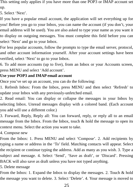   25This setting only applies if you have more than one POP3 or IMAP account set up.  5. Select ‘Next’.   If you have a popular email account, the application will set everything up for you! Before you go to your Inbox, you can name the account (if you don’t, your email address will be used). You are also asked to type your name as you want it to display on outgoing messages. You must complete this field before you can select ‘Next’ and go to your Inbox.   For less popular accounts, follow the prompts to type the email server, protocol, and other account information yourself. After your account settings have been verified, select ‘Next’ to go to your Inbox.   6. To add more accounts (up to five), from an Inbox or your Accounts screen, press MENU and select ‘Add account’.   Use your POP3 and IMAP email account   Once you’ve set up an account, you can do the following:   1. Refresh Inbox: From the Inbox, press MENU and then select ‘Refresh’ to update your Inbox with any previously-unfetched email.   2. Read email: You can display or collapse the messages in your Inbox by selecting Inbox. Unread messages display with a colored band. (Each account you add will use a different color.)   3. Forward, Reply, Reply all: You can forward, reply, or reply all to an email message from the Inbox. From the Inbox, touch &amp; hold the message to open its context menu. Select the action you want to take.   4. Compose new From the Inbox: 1. Press MENU and select ‘Compose’. 2. Add recipients by typing a name or address in the ‘To’ field. Matching contacts will appear. Select the recipient or continue typing the address. Add as many as you wish. 3. Type a subject and message. 4. Select ‘Send’, ‘Save as draft’, or ‘Discard’. Pressing BACK will also save as draft unless you have not typed anything.   5. Delete message From the Inbox: 1. Expand the Inbox to display the messages. 2. Touch &amp; hold the message you want to delete. 3. Select ‘Delete’. 4. Your message is moved to 