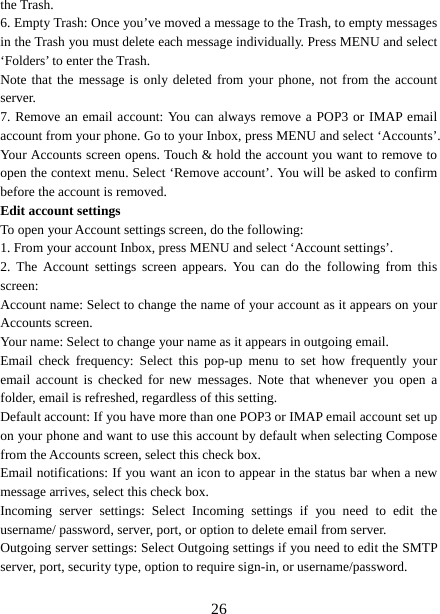   26the Trash.   6. Empty Trash: Once you’ve moved a message to the Trash, to empty messages in the Trash you must delete each message individually. Press MENU and select ‘Folders’ to enter the Trash.   Note that the message is only deleted from your phone, not from the account server.  7. Remove an email account: You can always remove a POP3 or IMAP email account from your phone. Go to your Inbox, press MENU and select ‘Accounts’. Your Accounts screen opens. Touch &amp; hold the account you want to remove to open the context menu. Select ‘Remove account’. You will be asked to confirm before the account is removed. Edit account settings   To open your Account settings screen, do the following:   1. From your account Inbox, press MENU and select ‘Account settings’.   2. The Account settings screen appears. You can do the following from this screen:  Account name: Select to change the name of your account as it appears on your Accounts screen.   Your name: Select to change your name as it appears in outgoing email.   Email check frequency: Select this pop-up menu to set how frequently your email account is checked for new messages. Note that whenever you open a folder, email is refreshed, regardless of this setting.   Default account: If you have more than one POP3 or IMAP email account set up on your phone and want to use this account by default when selecting Compose from the Accounts screen, select this check box.   Email notifications: If you want an icon to appear in the status bar when a new message arrives, select this check box.   Incoming server settings: Select Incoming settings if you need to edit the username/ password, server, port, or option to delete email from server.   Outgoing server settings: Select Outgoing settings if you need to edit the SMTP server, port, security type, option to require sign-in, or username/password.    
