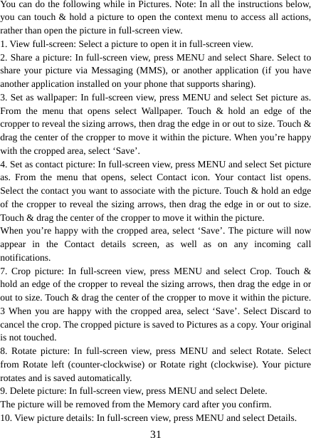   31You can do the following while in Pictures. Note: In all the instructions below, you can touch &amp; hold a picture to open the context menu to access all actions, rather than open the picture in full-screen view. 1. View full-screen: Select a picture to open it in full-screen view.   2. Share a picture: In full-screen view, press MENU and select Share. Select to share your picture via Messaging (MMS), or another application (if you have another application installed on your phone that supports sharing).   3. Set as wallpaper: In full-screen view, press MENU and select Set picture as. From the menu that opens select Wallpaper. Touch &amp; hold an edge of the cropper to reveal the sizing arrows, then drag the edge in or out to size. Touch &amp; drag the center of the cropper to move it within the picture. When you’re happy with the cropped area, select ‘Save’.   4. Set as contact picture: In full-screen view, press MENU and select Set picture as. From the menu that opens, select Contact icon. Your contact list opens. Select the contact you want to associate with the picture. Touch &amp; hold an edge of the cropper to reveal the sizing arrows, then drag the edge in or out to size. Touch &amp; drag the center of the cropper to move it within the picture.   When you’re happy with the cropped area, select ‘Save’. The picture will now appear in the Contact details screen, as well as on any incoming call notifications.  7. Crop picture: In full-screen view, press MENU and select Crop. Touch &amp; hold an edge of the cropper to reveal the sizing arrows, then drag the edge in or out to size. Touch &amp; drag the center of the cropper to move it within the picture. 3 When you are happy with the cropped area, select ‘Save’. Select Discard to cancel the crop. The cropped picture is saved to Pictures as a copy. Your original is not touched.   8. Rotate picture: In full-screen view, press MENU and select Rotate. Select from Rotate left (counter-clockwise) or Rotate right (clockwise). Your picture rotates and is saved automatically.   9. Delete picture: In full-screen view, press MENU and select Delete.     The picture will be removed from the Memory card after you confirm.   10. View picture details: In full-screen view, press MENU and select Details.   