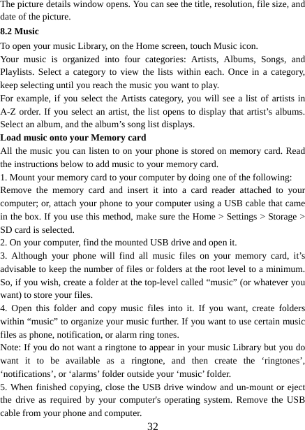   32The picture details window opens. You can see the title, resolution, file size, and date of the picture.   8.2 Music To open your music Library, on the Home screen, touch Music icon.   Your music is organized into four categories: Artists, Albums, Songs, and Playlists. Select a category to view the lists within each. Once in a category, keep selecting until you reach the music you want to play.   For example, if you select the Artists category, you will see a list of artists in A-Z order. If you select an artist, the list opens to display that artist’s albums. Select an album, and the album’s song list displays.   Load music onto your Memory card All the music you can listen to on your phone is stored on memory card. Read the instructions below to add music to your memory card.   1. Mount your memory card to your computer by doing one of the following:   Remove the memory card and insert it into a card reader attached to your computer; or, attach your phone to your computer using a USB cable that came in the box. If you use this method, make sure the Home &gt; Settings &gt; Storage &gt; SD card is selected.   2. On your computer, find the mounted USB drive and open it.   3. Although your phone will find all music files on your memory card, it’s advisable to keep the number of files or folders at the root level to a minimum. So, if you wish, create a folder at the top-level called “music” (or whatever you want) to store your files.   4. Open this folder and copy music files into it. If you want, create folders within “music” to organize your music further. If you want to use certain music files as phone, notification, or alarm ring tones. Note: If you do not want a ringtone to appear in your music Library but you do want it to be available as a ringtone, and then create the ‘ringtones’, ‘notifications’, or ‘alarms’ folder outside your ‘music’ folder.   5. When finished copying, close the USB drive window and un-mount or eject the drive as required by your computer&apos;s operating system. Remove the USB cable from your phone and computer.   