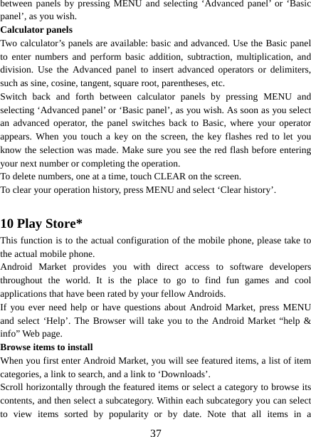   37between panels by pressing MENU and selecting ‘Advanced panel’ or ‘Basic panel’, as you wish.   Calculator panels   Two calculator’s panels are available: basic and advanced. Use the Basic panel to enter numbers and perform basic addition, subtraction, multiplication, and division. Use the Advanced panel to insert advanced operators or delimiters, such as sine, cosine, tangent, square root, parentheses, etc.   Switch back and forth between calculator panels by pressing MENU and selecting ‘Advanced panel’ or ‘Basic panel’, as you wish. As soon as you select an advanced operator, the panel switches back to Basic, where your operator appears. When you touch a key on the screen, the key flashes red to let you know the selection was made. Make sure you see the red flash before entering your next number or completing the operation.   To delete numbers, one at a time, touch CLEAR on the screen.   To clear your operation history, press MENU and select ‘Clear history’.    10 Play Store* This function is to the actual configuration of the mobile phone, please take to the actual mobile phone. Android Market provides you with direct access to software developers throughout the world. It is the place to go to find fun games and cool applications that have been rated by your fellow Androids. If you ever need help or have questions about Android Market, press MENU and select ‘Help’. The Browser will take you to the Android Market “help &amp; info” Web page.   Browse items to install   When you first enter Android Market, you will see featured items, a list of item categories, a link to search, and a link to ‘Downloads’.   Scroll horizontally through the featured items or select a category to browse its contents, and then select a subcategory. Within each subcategory you can select to view items sorted by popularity or by date. Note that all items in a 