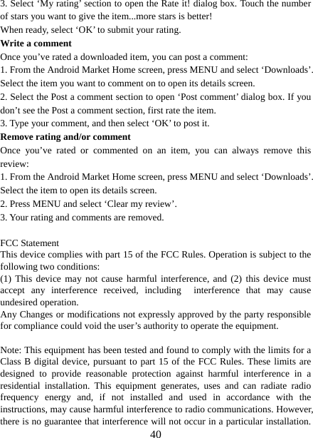   403. Select ‘My rating’ section to open the Rate it! dialog box. Touch the number of stars you want to give the item...more stars is better! When ready, select ‘OK’ to submit your rating.   Write a comment   Once you’ve rated a downloaded item, you can post a comment:   1. From the Android Market Home screen, press MENU and select ‘Downloads’. Select the item you want to comment on to open its details screen.   2. Select the Post a comment section to open ‘Post comment’ dialog box. If you don’t see the Post a comment section, first rate the item.   3. Type your comment, and then select ‘OK’ to post it. Remove rating and/or comment   Once you’ve rated or commented on an item, you can always remove this review: 1. From the Android Market Home screen, press MENU and select ‘Downloads’. Select the item to open its details screen. 2. Press MENU and select ‘Clear my review’. 3. Your rating and comments are removed.  FCC Statement This device complies with part 15 of the FCC Rules. Operation is subject to the following two conditions: (1) This device may not cause harmful interference, and (2) this device must accept any interference received, including  interference that may cause undesired operation. Any Changes or modifications not expressly approved by the party responsible for compliance could void the user’s authority to operate the equipment.  Note: This equipment has been tested and found to comply with the limits for a Class B digital device, pursuant to part 15 of the FCC Rules. These limits are designed to provide reasonable protection against harmful interference in a residential installation. This equipment generates, uses and can radiate radio frequency energy and, if not installed and used in accordance with the instructions, may cause harmful interference to radio communications. However, there is no guarantee that interference will not occur in a particular installation. 