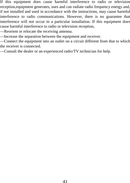   41If this equipment does cause harmful interference to radio or television reception,equipment generates, uses and can radiate radio frequency energy and, if not installed and used in accordance with the instructions, may cause harmful interference to radio communications. However, there is no guarantee that interference will not occur in a particular installation. If this equipment does cause harmful interference to radio or television reception, —Reorient or relocate the receiving antenna. —Increase the separation between the equipment and receiver. —Connect the equipment into an outlet on a circuit different from that to which the receiver is connected. —Consult the dealer or an experienced radio/TV technician for help. 