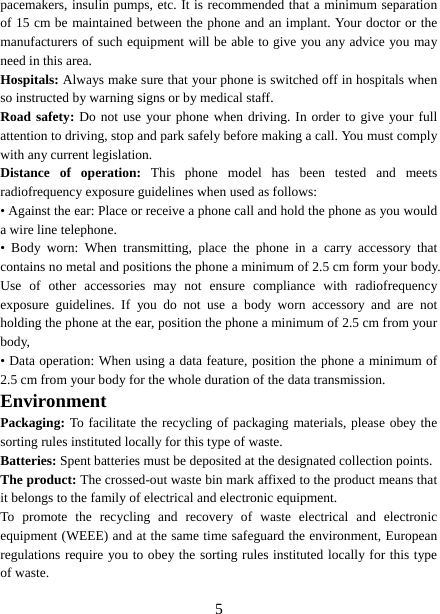   5pacemakers, insulin pumps, etc. It is recommended that a minimum separation of 15 cm be maintained between the phone and an implant. Your doctor or the manufacturers of such equipment will be able to give you any advice you may need in this area.   Hospitals: Always make sure that your phone is switched off in hospitals when so instructed by warning signs or by medical staff.   Road safety: Do not use your phone when driving. In order to give your full attention to driving, stop and park safely before making a call. You must comply with any current legislation. Distance of operation: This phone model has been tested and meets radiofrequency exposure guidelines when used as follows: • Against the ear: Place or receive a phone call and hold the phone as you would a wire line telephone. • Body worn: When transmitting, place the phone in a carry accessory that contains no metal and positions the phone a minimum of 2.5 cm form your body. Use of other accessories may not ensure compliance with radiofrequency exposure guidelines. If you do not use a body worn accessory and are not holding the phone at the ear, position the phone a minimum of 2.5 cm from your body, • Data operation: When using a data feature, position the phone a minimum of 2.5 cm from your body for the whole duration of the data transmission. Environment Packaging: To facilitate the recycling of packaging materials, please obey the sorting rules instituted locally for this type of waste. Batteries: Spent batteries must be deposited at the designated collection points. The product: The crossed-out waste bin mark affixed to the product means that it belongs to the family of electrical and electronic equipment. To promote the recycling and recovery of waste electrical and electronic equipment (WEEE) and at the same time safeguard the environment, European regulations require you to obey the sorting rules instituted locally for this type of waste. 