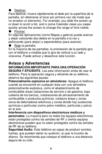 9 ● Deslizar: Para deslizar, mueve rápidamente el dedo por la superficie de la pantalla, sin detenerse al tocar por primera vez (de modo que no arrastre un elemento). For example, you slide the screen up or down to scroll a list, and in some Calendar views you swipe quickly across the screen to change the range of time visible. ● Pinchar: En algunas aplicaciones (como Mapas y galería) puede acercar y alejar colocando dos dedos en la pantalla a la vez y pellizcando (para alejar) o separándolos (para acercar). ● Rote la pantalla: En la mayoría de las pantallas, la orientación de la pantalla gira con el teléfono a medida que lo gira de vertical a su lado y viceversa. Puede activar y desactivar esta función.  Avisos y Advertencias INFORMACIÓN IMPORTANTE PARA UNA OPERACIÓN SEGURA Y EFICIENTE. Lea esta información antes de usar el teléfono. Para la operación segura y eficiente de su teléfono, observe las siguientes pautas: Potencialmente explosiva en atmósferas: Apague el teléfono cuando se encuentre en cualquier área con una atmósfera potencialmente explosiva, como el abastecimiento de combustible áreas (estaciones de servicio o de gasolina, bajo cubierta de los barcos), instalaciones de almacenamiento de combustible o productos químicos, voladura áreas y zonas cerca de detonadores eléctricos y zonas donde hay sustancias químicas o partículas (como polvo metálico, partículas y polvo) en el aire. Interferencia con dispositivos electrónicos médicos y personales: La mayoría pero no todos los equipos electrónicos están protegidos contra las señales de RF y ciertos equipos electrónicos pueden que no esten protegidos contra las señales de RF de su teléfono. Seguridad Audio: Este teléfono es capaz de producir sonidos fuertes, que pueden dañar su audición, al usar la función de altavoz. Se recomienda que coloque el teléfono a una distancia segura de su oído. 