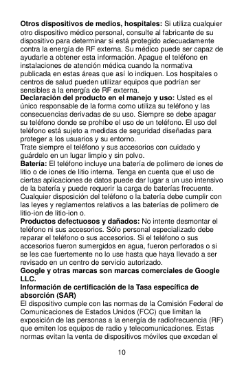 10 Otros dispositivos de medios, hospitales: Si utiliza cualquier otro dispositivo médico personal, consulte al fabricante de su dispositivo para determinar si está protegido adecuadamente contra la energía de RF externa. Su médico puede ser capaz de ayudarle a obtener esta información. Apague el teléfono en instalaciones de atención médica cuando la normativa publicada en estas áreas que así lo indiquen. Los hospitales o centros de salud pueden utilizar equipos que podrían ser sensibles a la energía de RF externa. Declaración del producto en el manejo y uso: Usted es el único responsable de la forma como utiliza su teléfono y las consecuencias derivadas de su uso. Siempre se debe apagar su teléfono donde se prohíbe el uso de un teléfono. El uso del teléfono está sujeto a medidas de seguridad diseñadas para proteger a los usuarios y su entorno. Trate siempre el teléfono y sus accesorios con cuidado y guárdelo en un lugar limpio y sin polvo. Batería: El teléfono incluye una batería de polímero de iones de litio o de iones de litio interna. Tenga en cuenta que el uso de ciertas aplicaciones de datos puede dar lugar a un uso intensivo de la batería y puede requerir la carga de baterías frecuente. Cualquier disposición del teléfono o la batería debe cumplir con las leyes y reglamentos relativos a las baterías de polímero de litio-ion de litio-ion o. Productos defectuosos y dañados: No intente desmontar el teléfono ni sus accesorios. Sólo personal especializado debe reparar el teléfono o sus accesorios. Si el teléfono o sus accesorios fueron sumergidos en agua, fueron perforados o si se les cae fuertemente no lo use hasta que haya llevado a ser revisado en un centro de servicio autorizado. Google y otras marcas son marcas comerciales de Google LLC. Información de certificación de la Tasa específica de absorción (SAR) El dispositivo cumple con las normas de la Comisión Federal de Comunicaciones de Estados Unidos (FCC) que limitan la exposición de las personas a la energía de radiofrecuencia (RF) que emiten los equipos de radio y telecomunicaciones. Estas normas evitan la venta de dispositivos móviles que excedan el 