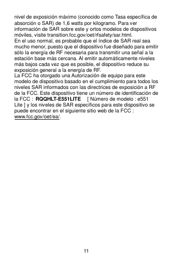 11 nivel de exposición máximo (conocido como Tasa específica de absorción o SAR) de 1,6 watts por kilogramo. Para ver información de SAR sobre este y ortos modelos de dispositivos móviles, visite transition.fcc.gov/oet/rfsafety/sar.html. En el uso normal, es probable que el índice de SAR real sea mucho menor, puesto que el dispositivo fue diseñado para emitir sólo la energía de RF necesaria para transmitir una señal a la estación base más cercana. Al emitir automáticamente niveles más bajos cada vez que es posible, el dispositivo reduce su exposición general a la energía de RF. La FCC ha otorgado una Autorización de equipo para este modelo de dispositivo basado en el cumplimiento para todos los niveles SAR informados con las directrices de exposición a RF de la FCC. Este dispositivo tiene un número de identificación de la FCC : RQQHLT-E551LITE   [ Número de modelo : e551 Lite ] y los niveles de SAR específicos para este dispositivo se puede encontrar en el siguiente sitio web de la FCC : www.fcc.gov/oet/ea/.                      