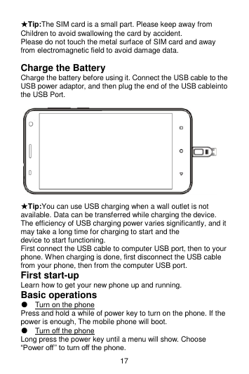 17 ★Tip:The SIM card is a small part. Please keep away from Children to avoid swallowing the card by accident. Please do not touch the metal surface of SIM card and away from electromagnetic field to avoid damage data.  Charge the Battery Charge the battery before using it. Connect the USB cable to the USB power adaptor, and then plug the end of the USB cableinto the USB Port.                                                                          ★Tip:You can use USB charging when a wall outlet is not available. Data can be transferred while charging the device.   The efficiency of USB charging power varies significantly, and it may take a long time for charging to start and the   device to start functioning. First connect the USB cable to computer USB port, then to your phone. When charging is done, first disconnect the USB cable from your phone, then from the computer USB port. First start-up Learn how to get your new phone up and running. Basic operations ● Turn on the phone Press and hold a while of power key to turn on the phone. If the power is enough, The mobile phone will boot. ● Turn off the phone Long press the power key until a menu will show. Choose “Power off’’ to turn off the phone. 