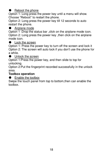 18 ● Reboot the phone Option 1: Long press the power key until a menu will show. Choose “Reboot’’ to restart the phone. Option 2: Long press the power key till 12 seconds to auto restart the phone. ● Airplane mode Option 1 :Drop the status bar ,click on the airplane mode icon. Option 2: Long press the power key ,then click on the airplane mode icon. ● Lock the screen Option 1: Press the power key to turn off the screen and lock it Option 2: The screen will auto lock if you don&apos;t use the phone for a while. ● Unlock the screen Option 1:Press the power key, and then slide to top for unlocking. Option 2:Put the fingerprint recorded successfully in the unlock area. Toolbox operation ● Enable the toolbox Swipe the touch panel from top to bottom,then can enable the toolbox. 