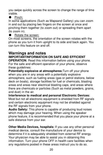20 you swipe quickly across the screen to change the range of time visible. ● Pinch:   In some applications (Such as Mapsand Gallery) you can zoom in and out by placing two fingers on the screen at once and pinching them together (to zoom out) or spreading them apart (to zoom in). ● Rotate the screen:   On most screens, the orientation of the screen rotates with the phone as you turn it from upright to its side and back again. You can turn this feature on and off.  Warnings and notes IMPORTANTINFORMATION ON SAFE AND EFFICIENT OPERATION. Read this information before using your phone. For the safe and efficient operation of your phone, observe these guidelines: Potentially explosive at atmospheres:Turn off your phone when you are in any areas with a potentially explosive atmosphere, such as fueling areas (gas or petrol stations, below deck on boats), storage facilities for fuel or chemicals, blasting areas and areas near electrical blasting caps, and areas where there are chemicals or particles (Such as metal powders, grains, and dust) in the air. Interference to medical and personal Electronic Devices: Most but not all electronic equipment is shielded from RF signals and certain electronic equipment may not be shielded against the RF signals from your phone. Audio Safety: This phone is capable of producing loud noises which may damage your hearing. When using the speaker phone feature, it is recommended that you place your phone at a safe distance from your ear.  Other Media Devices, hospitals: If you use any other personal medical device, consult the manufacture of your device to determine if it is adequately shielded from external RF energy. Your physician may be able to assist you in obtaining this information. Turn your phone OFF in health care facilities when any regulations posted in these areas instruct you to do so. 