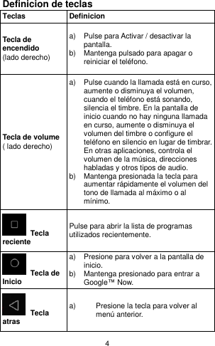 4 Definicion de teclas Teclas Definicion Tecla de encendido   (lado derecho) a)  Pulse para Activar / desactivar la pantalla. b)  Mantenga pulsado para apagar o reiniciar el teléfono. Tecla de volume   ( lado derecho) a)  Pulse cuando la llamada está en curso, aumente o disminuya el volumen, cuando el teléfono está sonando, silencia el timbre. En la pantalla de inicio cuando no hay ninguna llamada en curso, aumente o disminuya el volumen del timbre o configure el teléfono en silencio en lugar de timbrar.   En otras aplicaciones, controla el volumen de la música, direcciones habladas y otros tipos de audio. b)  Mantenga presionada la tecla para aumentar rápidamente el volumen del tono de llamada al máximo o al mínimo.  Tecla reciente Pulse para abrir la lista de programas utilizados recientemente.  Tecla de Inicio a)  Presione para volver a la pantalla de inicio. b)  Mantenga presionado para entrar a Google™ Now.  Tecla atras a)  Presione la tecla para volver al menú anterior. 