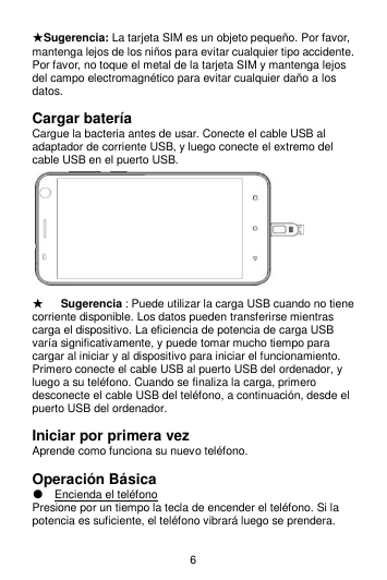 6 ★Sugerencia: La tarjeta SIM es un objeto pequeño. Por favor, mantenga lejos de los niños para evitar cualquier tipo accidente.                   Por favor, no toque el metal de la tarjeta SIM y mantenga lejos del campo electromagnético para evitar cualquier daño a los datos.  Cargar batería Cargue la bacteria antes de usar. Conecte el cable USB al adaptador de corriente USB, y luego conecte el extremo del cable USB en el puerto USB.                               ★   Sugerencia : Puede utilizar la carga USB cuando no tiene corriente disponible. Los datos pueden transferirse mientras carga el dispositivo. La eficiencia de potencia de carga USB varía significativamente, y puede tomar mucho tiempo para cargar al iniciar y al dispositivo para iniciar el funcionamiento. Primero conecte el cable USB al puerto USB del ordenador, y luego a su teléfono. Cuando se finaliza la carga, primero desconecte el cable USB del teléfono, a continuación, desde el puerto USB del ordenador.  Iniciar por primera vez Aprende como funciona su nuevo teléfono.  Operación Básica ● Encienda el teléfono Presione por un tiempo la tecla de encender el teléfono. Si la potencia es suficiente, el teléfono vibrará luego se prendera.  