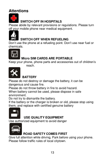 13 Attentions   SWITCH OFF IN HOSPITALS Please abide by relevant provisions or regulations. Please turn off your mobile phone near medical equipment.     SWITCH OFF WHEN REFUELING Don’t use the phone at a refueling point. Don’t use near fuel or chemicals.   Micro SIM CARDS ARE PORTABLE Keep your phone, phone parts and accessories out of children’s reach.  BATTERY Please do not destroy or damage the battery, it can be dangerous and cause fire. Please do not throw battery in fire to avoid hazard. When battery cannot be used, please dispose in safe environment. Do not try to dismantle the battery. If the battery or the charger is broken or old, please stop using them, and replace with certified genuine battery     USE QUALITY EQUIPMENT Use authorized equipment to avoid danger   ROAD SAFETY COMES FIRST Give full attention while driving, Park before using your phone. Please follow traffic rules of local citytown. 