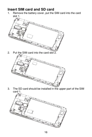 16 Insert SIM card and SD card 1.  Remove the battery cover, put the SIM card into the card slot 1.  2.  Put the SIM card into the card slot 2.     3.  The SD card should be installed in the upper part of the SIM card 1.      