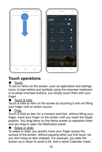 19      Touch operations ● Touch:   To act on items on the screen, such as application and settings icons, to type letters and symbols using the onscreen keyboard, or to press onscreen buttons, you simply touch them with your finger. ● Touch &amp; hold:   Touch &amp; hold an item on the screen by touching it and not lifting your finger until an action occurs.   ● Drag:   Touch &amp; hold an item for a moment and then, without lifting your finger, move your finger on the screen until you reach the target position. You drag items on the Home screen to reposition them and you drag to open the Notification panel.   ● Swipe or slide:   To swipe or slide, you quickly move your finger across the surface of the screen, without pausing when you first touch (so you don’t drag an item instead). For example, you slide the screen up or down to scroll a list, and in some Calendar views 