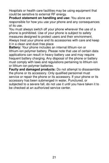 21 Hospitals or health care facilities may be using equipment that could be sensitive to external RF energy. Product statement on handling and use: You alone are responsible for how you use your phone and any consequences of its use. You must always switch off your phone wherever the use of a phone is prohibited. Use of your phone is subject to safety measures designed to protect users and their environment. Always treat your phone and its accessories with care and keep it in a clean and dust-free place Battery: Your phone includes an internal lithium-ion or lithium-ion polymer battery. Please note that use of certain data applications can result in heavy battery use and may require frequent battery charging. Any disposal of the phone or battery must comply with laws and regulations pertaining to lithium-ion or lithium-ion polymer batteries. Faulty and damaged products: Do not attempt to disassemble the phone or its accessory. Only qualified personnel must service or repair the phone or its accessory. If your phone or its accessory has been submerged in water, Punctured, or subjected to a severe fall, do not use it until you have taken it to be checked at an authorized service center.