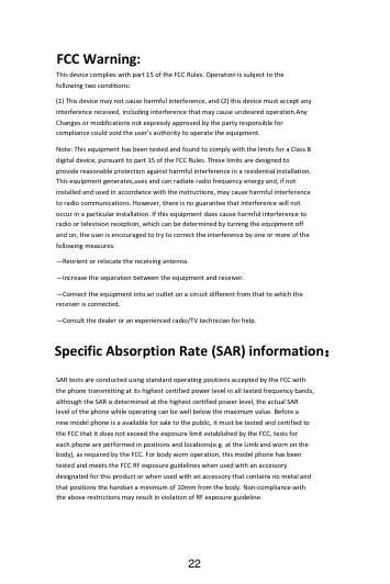 22 FCCWarning:Thisdevicecomplieswithpart15oftheFCCRules.Operationissubjecttothefollowingtwoconditions:(1)Thisdevicemaynotcauseharmfulinterference,and(2)thisdevicemustacceptanyinterferencereceived,includinginterferencethatmaycauseundesiredoperation.AnyChangesormodificationsnotexpresslyapprovedbythepartyresponsibleforcompliancecouldvoidtheuser&apos;sauthoritytooperatetheequipment.Note:ThisequipmenthasbeentestedandfoundtocomplywiththelimitsforaClassBdigitaldevice,pursuanttopart15oftheFCCRules.Theselimitsaredesignedtoprovidereasonableprotectionagainstharmfulinterferenceinaresidentialinstallation.Thisequipmentgenerates,usesandcanradiateradiofrequencyenergyand,ifnotinstalledandusedinaccordancewiththeinstructions,maycauseharmfulinterferencetoradiocommunications.However,thereisnoguaranteethatinterferencewillnotoccurinaparticularinstallation.Ifthisequipmentdoescauseharmfulinterferencetoradioortelevisionreception,whichcanbedeterminedbyturningtheequipmentoffandon,theuserisencouragedtotrytocorrecttheinterferencebyoneormoreofthefollowingmeasures:—Reorientorrelocatethereceivingantenna.—Increasetheseparationbetweentheequipmentandreceiver.—Connecttheequipmentintoanoutletonacircuitdifferentfromthattowhichthereceiverisconnected.—Consultthedealeroranexperiencedradio/TVtechnicianforhelp.SpecificAbsorptionRate(SAR)information：SARtestsareconductedusingstandardoperatingpositionsacceptedbytheFCCwiththephonetransmittingatitshighestcertifiedpowerlevelinalltestedfrequencybands,althoughtheSARisdeterminedatthehighestcertifiedpowerlevel,theactualSARlevelofthephonewhileoperatingcanbewellbelowthemaximumvalue.Beforeanewmodelphoneisaavailableforsaletothepublic,itmustbetestedandcertifiedtotheFCCthatitdoesnotexceedtheexposurelimitestablishedbytheFCC,testsforeachphoneareperformedinpositionsandlocations(e.g.attheLimbandwornonthebody),asrequiredbytheFCC.Forbodywornoperation,thismodelphonehasbeentestedandmeetstheFCCRFexposureguidelineswhenusedwithanaccessorydesignatedforthisproductorwhenusedwithanaccessorythatcontainsnometalandthatpositionsthehandsetaminimumof10mmfromthebody.Non‐compliancewiththeaboverestrictionsmayresultinviolationofRFexposureguideline.