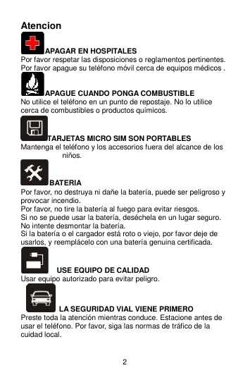 2 Atencion   APAGAR EN HOSPITALES Por favor respetar las disposiciones o reglamentos pertinentes. Por favor apague su teléfono móvil cerca de equipos médicos . APAGUE CUANDO PONGA COMBUSTIBLE No utilice el teléfono en un punto de repostaje. No lo utilice cerca de combustibles o productos químicos. TARJETAS MICRO SIM SON PORTABLES   Mantenga el teléfono y los accesorios fuera del alcance de los niños. BATERIA Por favor, no destruya ni dañe la batería, puede ser peligroso y provocar incendio.   Por favor, no tire la batería al fuego para evitar riesgos. Si no se puede usar la batería, deséchela en un lugar seguro.   No intente desmontar la batería.   Si la batería o el cargador está roto o viejo, por favor deje de usarlos, y reemplácelo con una batería genuina certificada.     USE EQUIPO DE CALIDAD Usar equipo autorizado para evitar peligro.   LA SEGURIDAD VIAL VIENE PRIMERO Preste toda la atención mientras conduce. Estacione antes de usar el teléfono. Por favor, siga las normas de tráfico de la cuidad local. 