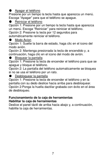 7 ● Apagar el teléfono Presione por un tiempo la tecla hasta que aparezca un menú. Escoga “Apagar” para que el teléfono se apague. ● Reiniciar el teléfono Opción 1: Presione por un tiempo la tecla hasta que aparezca un menú. Escoga “Reiniciar’’ para reiniciar el teléfono. Opción 2: Presione la tecla por 12 segundos para automáticamente reiniciar el teléfono. ● Modo Avion   Opción 1: Suelte la barra de estado, haga clic en el icono del modo avión. Opción 2: Mantenga presionada la tecla de encendido y, a continuación, haga clic en el icono del modo de avión. ● Bloquear la pantalla Opción 1: Presione la tecla de encender el teléfono para que se apague y bloque el teléfono. Opción 2: La pantalla del teléfono automaticamente se bloquea si no se usa el teléfono por un rato. ● Desbloquear la pantalla Opción 1: Presione la tecla de encender el teléfono y en la pantalla con su dedo deslice hacia arriba para desbloquear.   Opción 2:Ponga la huella dactilar grabada con éxito en el área de desbloqueo.  Funcionamiento de la caja de herramientas Habilitar la caja de herramientas Deslice el panel táctil de arriba hacia abajo y, a continuación, habilite la caja de herramientas. 