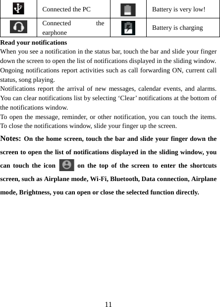   11 Connected the PC  Battery is very low!      Connected the earphone   Battery is charging Read your notifications   When you see a notification in the status bar, touch the bar and slide your finger down the screen to open the list of notifications displayed in the sliding window.   Ongoing notifications report activities such as call forwarding ON, current call status, song playing.   Notifications report the arrival of new messages, calendar events, and alarms. You can clear notifications list by selecting ‘Clear’ notifications at the bottom of the notifications window.   To open the message, reminder, or other notification, you can touch the items. To close the notifications window, slide your finger up the screen.   Notes: On the home screen, touch the bar and slide your finger down the screen to open the list of notifications displayed in the sliding window, you can touch the icon   on the top of the screen to enter the shortcuts screen, such as Airplane mode, Wi-Fi, Bluetooth, Data connection, Airplane mode, Brightness, you can open or close the selected function directly.           
