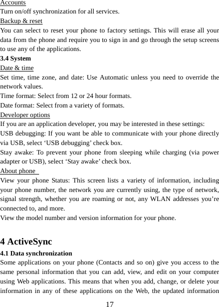   17Accounts Turn on/off synchronization for all services.   Backup &amp; reset You can select to reset your phone to factory settings. This will erase all your data from the phone and require you to sign in and go through the setup screens to use any of the applications.   3.4 System Date &amp; time Set time, time zone, and date: Use Automatic unless you need to override the network values.   Time format: Select from 12 or 24 hour formats.   Date format: Select from a variety of formats.   Developer options If you are an application developer, you may be interested in these settings:   USB debugging: If you want be able to communicate with your phone directly via USB, select ‘USB debugging’ check box.   Stay awake: To prevent your phone from sleeping while charging (via power adapter or USB), select ‘Stay awake’ check box.   About phone   View your phone Status: This screen lists a variety of information, including your phone number, the network you are currently using, the type of network, signal strength, whether you are roaming or not, any WLAN addresses you’re connected to, and more.   View the model number and version information for your phone.  4 ActiveSync 4.1 Data synchronization   Some applications on your phone (Contacts and so on) give you access to the same personal information that you can add, view, and edit on your computer using Web applications. This means that when you add, change, or delete your information in any of these applications on the Web, the updated information 