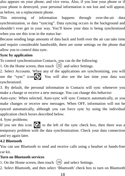   18also appears on your phone, and vice versa. Also, if you lose your phone or if your phone is destroyed, your personal information is not lost and will appear, as before, on a replacement phone.   This mirroring of information happens through over-the-air data synchronization, or data “syncing”. Data syncing occurs in the background and shouldn’t ever get in your way. You’ll know your data is being synchronized when you see this icon in the status bar:   Because sending large amounts of data back and forth over the air can take time and require considerable bandwidth, there are some settings on the phone that allow you to control data sync.   Sync by application   To control synchronization Contacts, you can do the following:   1. On the Home screen, then touch    and select Settings.   2. Select Accounts. When any of the applications are synchronizing, you will see the “sync” icon . You will also see the last time your data was synchronized.  3. By default, the personal information in Contacts will sync whenever you make a change or receive a new message. You can change this behavior:   Auto-sync: When selected, Auto-sync will sync Contacts automatically, as you make changes or receive new messages. When OFF, information will not be synced automatically, although you can force sync by using the individual application check boxes described below.   4. Sync problems:   If you see this icon   to the left of the sync check box, then there was a temporary problem with the data synchronization. Check your data connection and try again later.   4.2 Bluetooth   You can use Bluetooth to send and receive calls using a headset or hands-free car kit.   Turn on Bluetooth services   1. On the Home screen, then touch    and select Settings.   2. Select Bluetooth, and then select ‘Bluetooth’ check box to turn on Bluetooth 