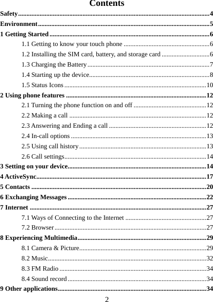   2Contents Safety .................................................................................................................... 4 Environment ........................................................................................................ 5 1 Getting Started ................................................................................................. 6 1.1 Getting to know your touch phone .................................................... 6 1.2 Installing the SIM card, battery, and storage card ............................. 6 1.3 Charging the Battery .......................................................................... 7 1.4 Starting up the device......................................................................... 8 1.5 Status Icons ...................................................................................... 10 2 Using phone features ..................................................................................... 12 2.1 Turning the phone function on and off ............................................ 12 2.2 Making a call ................................................................................... 12 2.3 Answering and Ending a call ........................................................... 12 2.4 In-call options .................................................................................. 13 2.5 Using call history ............................................................................. 13 2.6 Call settings ...................................................................................... 14 3 Setting on your device .................................................................................... 14 4 ActiveSync ....................................................................................................... 17 5 Contacts .......................................................................................................... 20 6 Exchanging Messages .................................................................................... 22 7 Internet ........................................................................................................... 27 7.1 Ways of Connecting to the Internet ................................................. 27 7.2 Browser ............................................................................................ 27 8 Experiencing Multimedia .............................................................................. 29 8.1 Camera &amp; Picture ............................................................................. 29 8.2 Music................................................................................................ 32 8.3 FM Radio ......................................................................................... 34 8.4 Sound record .................................................................................... 34 9 Other applications .......................................................................................... 34 