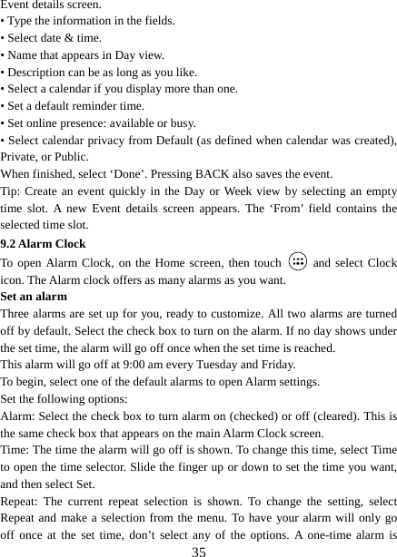   35Event details screen.   • Type the information in the fields.   • Select date &amp; time.   • Name that appears in Day view.   • Description can be as long as you like. • Select a calendar if you display more than one.   • Set a default reminder time.   • Set online presence: available or busy.   • Select calendar privacy from Default (as defined when calendar was created), Private, or Public.   When finished, select ‘Done’. Pressing BACK also saves the event.   Tip: Create an event quickly in the Day or Week view by selecting an empty time slot. A new Event details screen appears. The ‘From’ field contains the selected time slot.   9.2 Alarm Clock To open Alarm Clock, on the Home screen, then touch   and select Clock icon. The Alarm clock offers as many alarms as you want.   Set an alarm   Three alarms are set up for you, ready to customize. All two alarms are turned off by default. Select the check box to turn on the alarm. If no day shows under the set time, the alarm will go off once when the set time is reached. This alarm will go off at 9:00 am every Tuesday and Friday.   To begin, select one of the default alarms to open Alarm settings.   Set the following options:   Alarm: Select the check box to turn alarm on (checked) or off (cleared). This is the same check box that appears on the main Alarm Clock screen. Time: The time the alarm will go off is shown. To change this time, select Time to open the time selector. Slide the finger up or down to set the time you want, and then select Set.   Repeat: The current repeat selection is shown. To change the setting, select Repeat and make a selection from the menu. To have your alarm will only go off once at the set time, don’t select any of the options. A one-time alarm is 