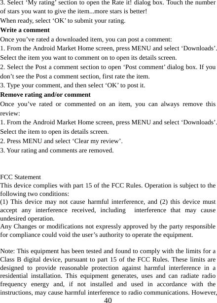   403. Select ‘My rating’ section to open the Rate it! dialog box. Touch the number of stars you want to give the item...more stars is better! When ready, select ‘OK’ to submit your rating.   Write a comment   Once you’ve rated a downloaded item, you can post a comment:   1. From the Android Market Home screen, press MENU and select ‘Downloads’. Select the item you want to comment on to open its details screen.   2. Select the Post a comment section to open ‘Post comment’ dialog box. If you don’t see the Post a comment section, first rate the item.   3. Type your comment, and then select ‘OK’ to post it. Remove rating and/or comment   Once you’ve rated or commented on an item, you can always remove this review: 1. From the Android Market Home screen, press MENU and select ‘Downloads’. Select the item to open its details screen. 2. Press MENU and select ‘Clear my review’. 3. Your rating and comments are removed.   FCC Statement This device complies with part 15 of the FCC Rules. Operation is subject to the following two conditions: (1) This device may not cause harmful interference, and (2) this device must accept any interference received, including  interference that may cause undesired operation. Any Changes or modifications not expressly approved by the party responsible for compliance could void the user’s authority to operate the equipment.  Note: This equipment has been tested and found to comply with the limits for a Class B digital device, pursuant to part 15 of the FCC Rules. These limits are designed to provide reasonable protection against harmful interference in a residential installation. This equipment generates, uses and can radiate radio frequency energy and, if not installed and used in accordance with the instructions, may cause harmful interference to radio communications. However, 