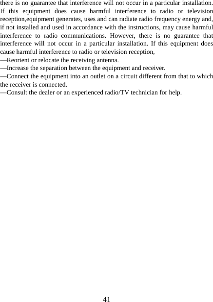   41there is no guarantee that interference will not occur in a particular installation. If this equipment does cause harmful interference to radio or television reception,equipment generates, uses and can radiate radio frequency energy and, if not installed and used in accordance with the instructions, may cause harmful interference to radio communications. However, there is no guarantee that interference will not occur in a particular installation. If this equipment does cause harmful interference to radio or television reception, —Reorient or relocate the receiving antenna. —Increase the separation between the equipment and receiver. —Connect the equipment into an outlet on a circuit different from that to which the receiver is connected. —Consult the dealer or an experienced radio/TV technician for help. 