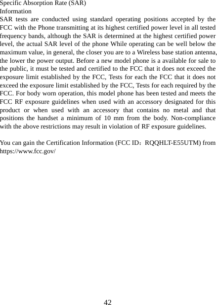  42Specific Absorption Rate (SAR) Information SAR tests are conducted using standard operating positions accepted by the FCC with the Phone transmitting at its highest certified power level in all tested frequency bands, although the SAR is determined at the highest certified power level, the actual SAR level of the phone While operating can be well below the maximum value, in general, the closer you are to a Wireless base station antenna, the lower the power output. Before a new model phone is a available for sale to the public, it must be tested and certified to the FCC that it does not exceed the exposure limit established by the FCC, Tests for each the FCC that it does not exceed the exposure limit established by the FCC, Tests for each required by the FCC. For body worn operation, this model phone has been tested and meets the FCC RF exposure guidelines when used with an accessory designated for this product or when used with an accessory that contains no metal and that positions the handset a minimum of 10 mm from the body. Non-compliance with the above restrictions may result in violation of RF exposure guidelines.  You can gain the Certification Information (FCC ID：RQQHLT-E55UTM) from https://www.fcc.gov/  