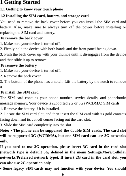   61 Getting Started 1.1 Getting to know your touch phone 1.2 Installing the SIM card, battery, and storage card You need to remove the back cover before you can install the SIM card and battery. Also, make sure to always turn off the power before installing or replacing the SIM card and battery. To remove the back cover   1. Make sure your device is turned off. 2. Firmly hold the device with both hands and the front panel facing down.   3. Push the back cover up with your thumbs until it disengages from the device and then slide it up to remove.   To remove the battery   1. Make sure your device is turned off. 2. Remove the back cover. 3. The bottom of the phone has a notch. Lift the battery by the notch to remove it.   To install the SIM card  The SIM card contains your phone number, service details, and phonebook/ message memory. Your device is supported 2G or 3G (WCDMA) SIM cards.   1. Remove the battery if it is installed.   2. Locate the SIM card slot, and then insert the SIM card with its gold contacts facing down and its cut-off corner facing out the card slot.   3. Slide the SIM card completely into the slot. Note: • The phone can be supported the double SIM cards. The card slot will be supported 3G (WCDMA), but one SIM card can use 3G networks only. If you need to use 3G operation, please insert 3G card in the card slot (network type is default 3G, defined in the menu Settings/More/Cellular networks/Preferred network type), If insert 2G card in the card slot, you can also use 2G operation only. • Some legacy SIM cards may not function with your device. You should 