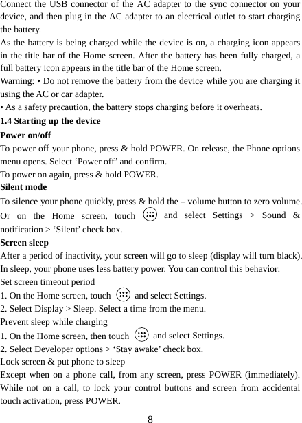   8Connect the USB connector of the AC adapter to the sync connector on your device, and then plug in the AC adapter to an electrical outlet to start charging the battery.   As the battery is being charged while the device is on, a charging icon appears in the title bar of the Home screen. After the battery has been fully charged, a full battery icon appears in the title bar of the Home screen.     Warning: • Do not remove the battery from the device while you are charging it using the AC or car adapter.   • As a safety precaution, the battery stops charging before it overheats. 1.4 Starting up the device Power on/off   To power off your phone, press &amp; hold POWER. On release, the Phone options menu opens. Select ‘Power off’ and confirm.   To power on again, press &amp; hold POWER. Silent mode   To silence your phone quickly, press &amp; hold the – volume button to zero volume. Or on the Home screen, touch   and select Settings &gt; Sound &amp; notification &gt; ‘Silent’ check box.   Screen sleep   After a period of inactivity, your screen will go to sleep (display will turn black). In sleep, your phone uses less battery power. You can control this behavior:   Set screen timeout period 1. On the Home screen, touch   and select Settings.   2. Select Display &gt; Sleep. Select a time from the menu.   Prevent sleep while charging 1. On the Home screen, then touch   and select Settings.   2. Select Developer options &gt; ‘Stay awake’ check box.   Lock screen &amp; put phone to sleep   Except when on a phone call, from any screen, press POWER (immediately). While not on a call, to lock your control buttons and screen from accidental touch activation, press POWER. 